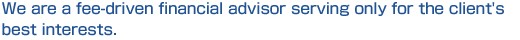 We are a fee-driven financial advisor serving only for the clients' best interests.